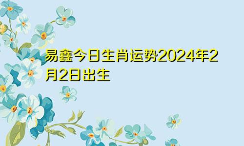 易鑫今日生肖运势2024年2月2日出生