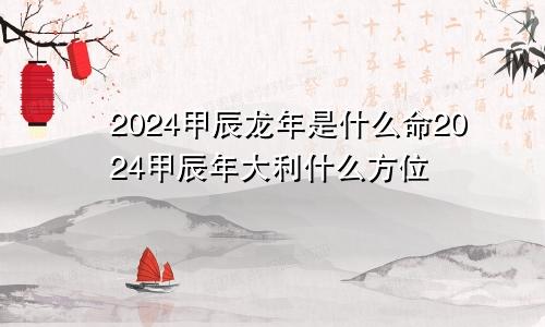 2024甲辰龙年是什么命2024甲辰年大利什么方位