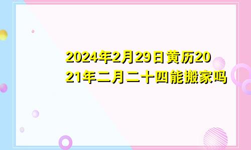 2024年2月29日黄历2021年二月二十四能搬家吗