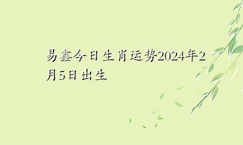易鑫今日生肖运势2024年2月5日出生