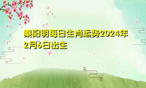 秦阳明每日生肖运势2024年2月6日出生