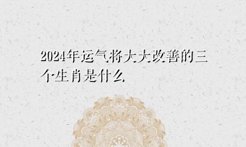 2024年运气将大大改善的三个生肖是什么