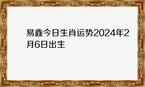 易鑫今日生肖运势2024年2月6日出生