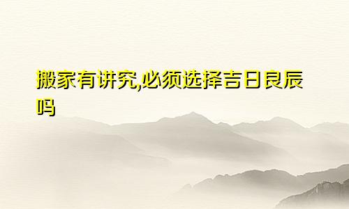 搬家有讲究,必须选择吉日良辰吗