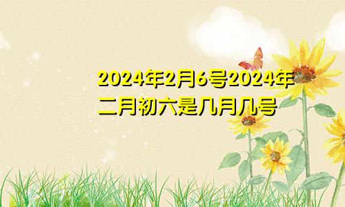 2024年2月6号2024年二月初六是几月几号