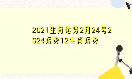2021生肖运势2月24号2024运势12生肖运势