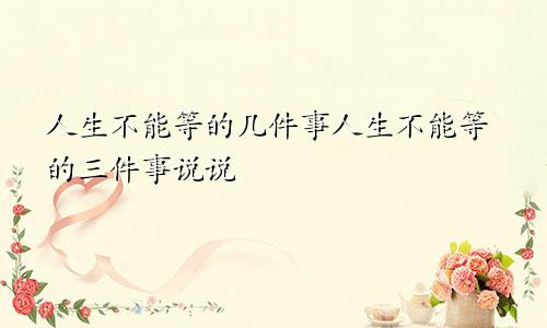 人生不能等的几件事人生不能等的三件事说说