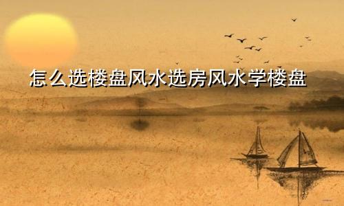 怎么选楼盘风水选房风水学楼盘