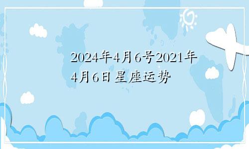 2024年4月6号2021年4月6日星座运势
