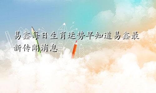 易鑫每日生肖运势早知道易鑫最新传闻消息