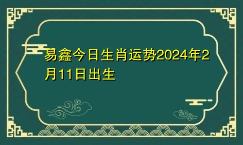 易鑫今日生肖运势2024年2月11日出生