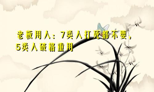 老板用人：7类人打死都不要，5类人破格重用