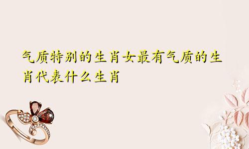 气质特别的生肖女最有气质的生肖代表什么生肖