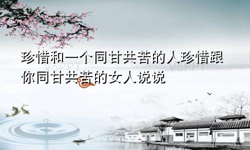 珍惜和一个同甘共苦的人珍惜跟你同甘共苦的女人说说