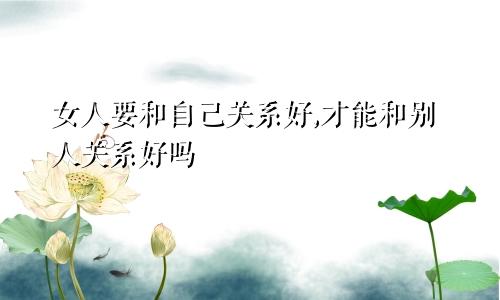女人要和自己关系好,才能和别人关系好吗