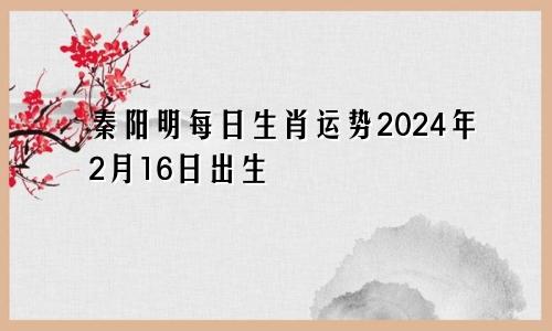 秦阳明每日生肖运势2024年2月16日出生