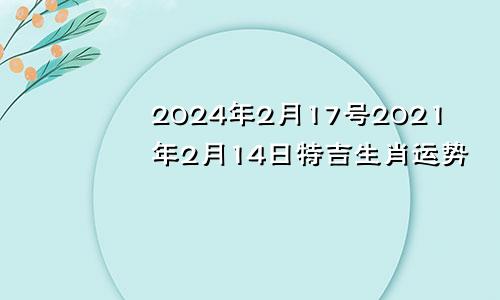 2024年2月17号2021年2月14日特吉生肖运势