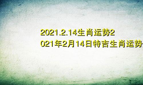2021.2.14生肖运势2021年2月14日特吉生肖运势