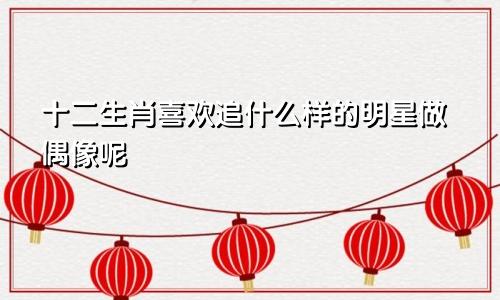 十二生肖喜欢追什么样的明星做偶像呢