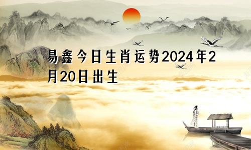 易鑫今日生肖运势2024年2月20日出生