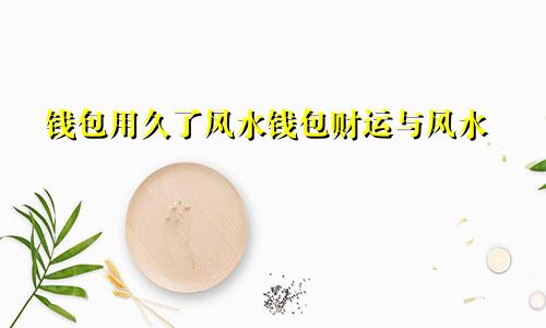 钱包用久了风水钱包财运与风水