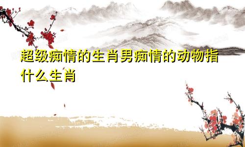 超级痴情的生肖男痴情的动物指什么生肖