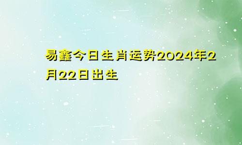 易鑫今日生肖运势2024年2月22日出生
