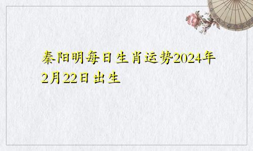 秦阳明每日生肖运势2024年2月22日出生