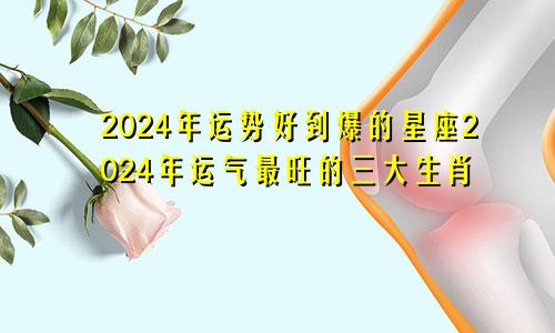 2024年运势好到爆的星座2024年运气最旺的三大生肖