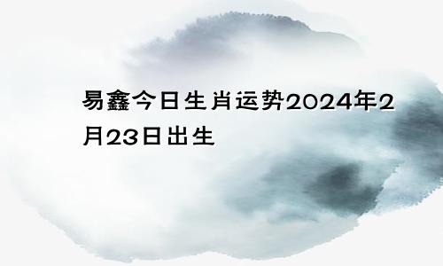 易鑫今日生肖运势2024年2月23日出生