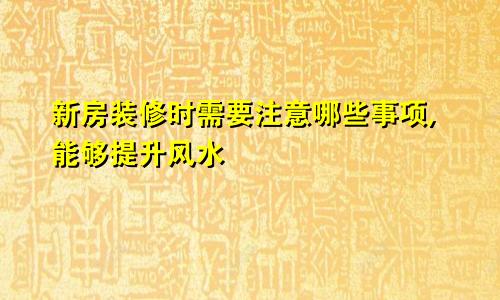新房装修时需要注意哪些事项,能够提升风水