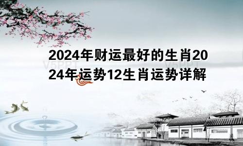 2024年财运最好的生肖2024年运势12生肖运势详解