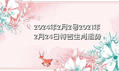 2024年2月2号2021年2月24日特吉生肖运势