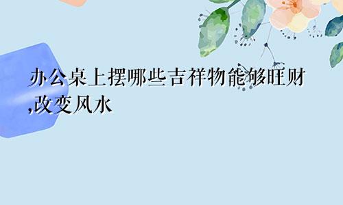 办公桌上摆哪些吉祥物能够旺财,改变风水