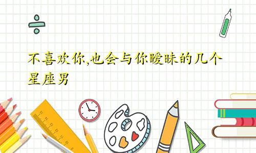 不喜欢你,也会与你暧昧的几个星座男