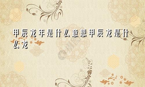 甲辰龙年是什么意思甲辰龙是什么龙