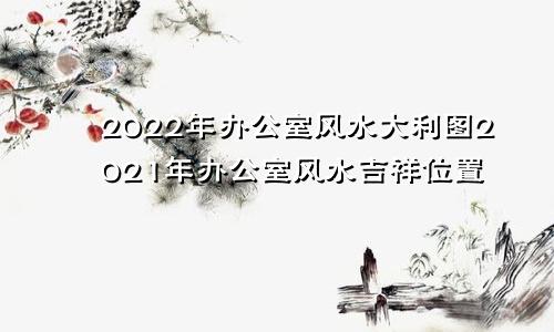 2022年办公室风水大利图2021年办公室风水吉祥位置