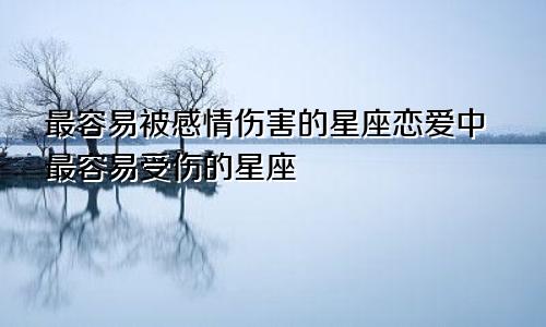最容易被感情伤害的星座恋爱中最容易受伤的星座