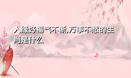 人缘好福气不断,万事不愁的生肖是什么