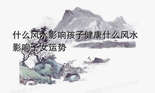 什么风水影响孩子健康什么风水影响子女运势
