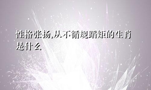 性格张扬,从不循规蹈矩的生肖是什么