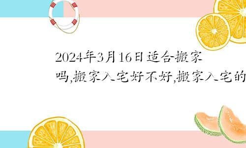 2024年3月16日适合搬家吗,搬家入宅好不好,搬家入宅的好日子,黄道吉日吉时
