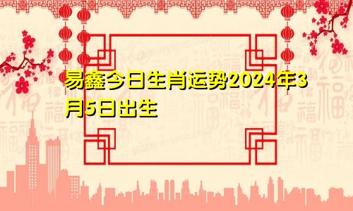 易鑫今日生肖运势2024年3月5日出生