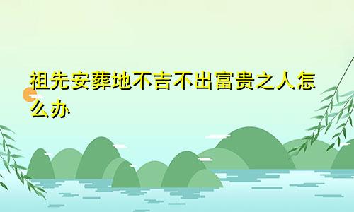 祖先安葬地不吉不出富贵之人怎么办