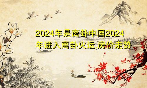 2024年是离卦中国2024年进入离卦火运,房价走势