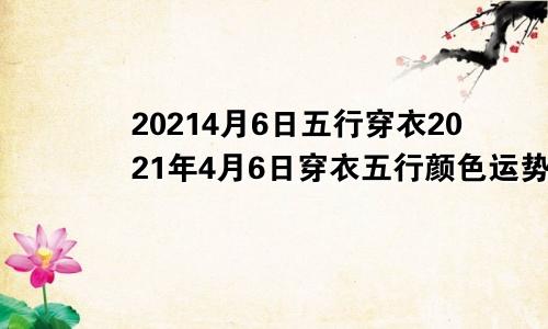 20214月6日五行穿衣2021年4月6日穿衣五行颜色运势