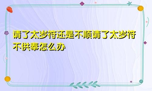 请了太岁符还是不顺请了太岁符不供奉怎么办
