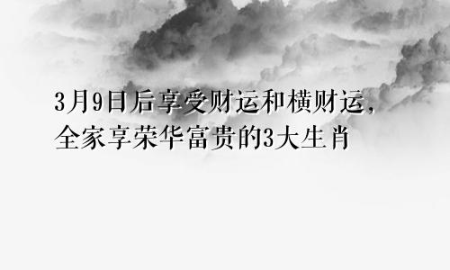 3月9日后享受财运和横财运，全家享荣华富贵的3大生肖