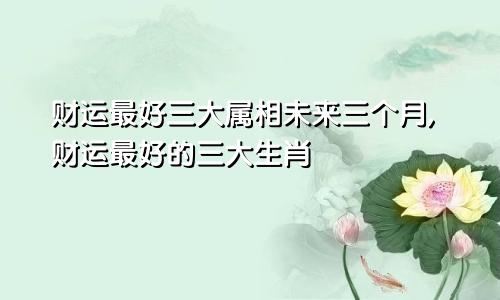 财运最好三大属相未来三个月,财运最好的三大生肖