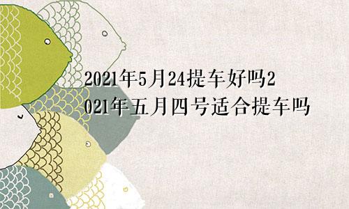 2021年5月24提车好吗2021年五月四号适合提车吗